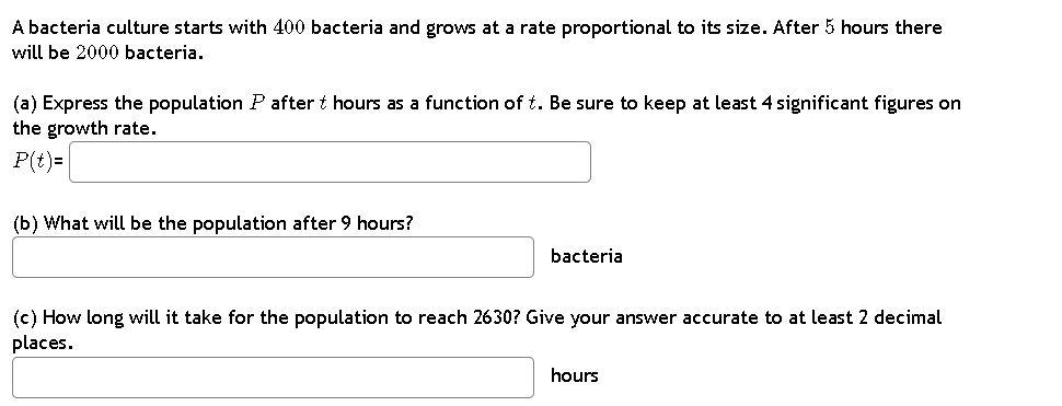 A bacteria culture starts with 400 bacteria and grows at a rate proportional to its size. After 5 hours there
will be 2000 bacteria.
(a) Express the population P after t hours as a function of t. Be sure to keep at least 4 significant figures on
the growth rate.
P(t)=
(b) What will be the population after 9 hours?
bacteria
(c) How long will it take for the population to reach 2630? Give your answer accurate to at least 2 decimal
places.
hours