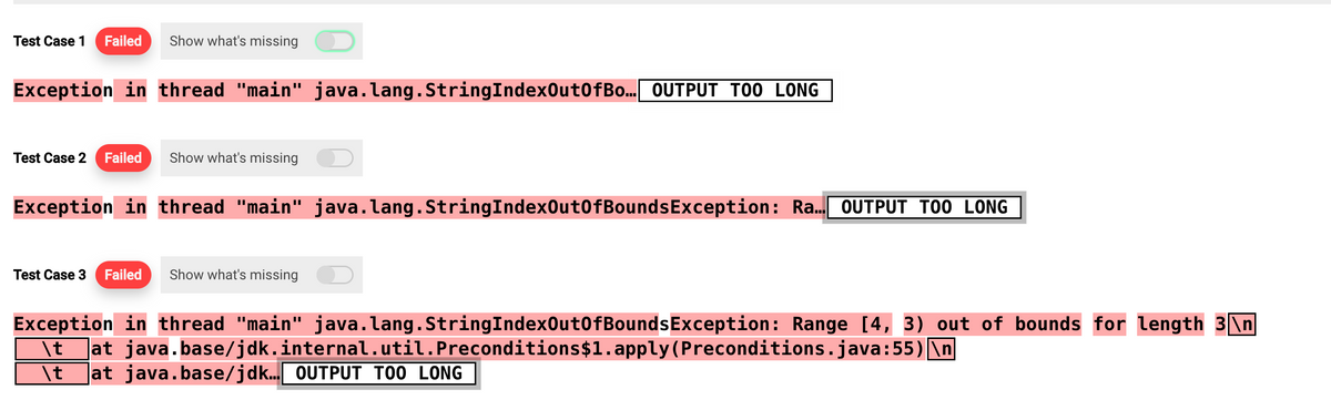Test Case 1 Failed Show what's missing
Exception in thread "main" java.lang.StringIndexOutOfBo….. OUTPUT TOO LONG
Test Case 2 Failed
Show what's missing
Exception in thread "main" java.lang.StringIndexOutOfBounds Exception: Ra... OUTPUT TOO LONG
Test Case 3 Failed Show what's missing
Exception in thread "main" java.lang.StringIndexOutOfBoundsException: Range [4, 3) out of bounds for length 3\n
\t at java.base/jdk.internal.util.Preconditions$1.apply(Preconditions.java:55)\n
\t at java.base/jdk... OUTPUT TOO LONG