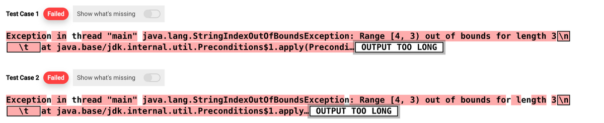 Test Case 1 Failed Show what's missing
Exception
\t
in thread "main" java.lang.StringIndexOutOfBoundsException:
at java.base/jdk.internal.util.Preconditions$1.apply(Precondi...
Test Case 2 Failed Show what's missing
Range [4, 3) out of bounds for length 3 \n
OUTPUT TOO LONG
Exception in thread "main" java.lang.StringIndexOutOfBoundsException:
\t at java.base/jdk.internal.util.Preconditions $1.apply….. OUTPUT TOO LONG
Range [4, 3) out of bounds for length 3\n