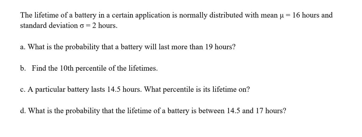 The lifetime of a battery in a certain application is normally distributed with mean u = 16 hours and
standard deviation o
2 hours.
a. What is the probability that a battery will last more than 19 hours?
b. Find the 10th percentile of the lifetimes.
c. A particular battery lasts 14.5 hours. What percentile is its lifetime on?
d. What is the probability that the lifetime of a battery is between 14.5 and 17 hours?
