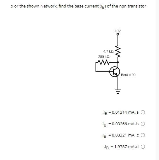 :For the shown Network, find the base current (Ig) of the npn transistor
4.7 ΚΩ
280 ΚΩ
Ww
10V
IB = 0.01314 mA.a O
B
Beta 90
= 0.03266 mA.b O
.IB = 0.03321 mA .c O
= 1.9787 mA.d O
IB