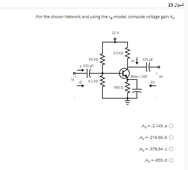 :For the shown Network and using the re-model, compute voltage gain Av
Vi
62 ΚΩ
li 470 µF
ㅏ
Zi
9.1 ΚΩ
12 V
3.9 ΚΩ
500 Ω
lo
470 μF
tto
Beta = 100
Av=
Av
Zo
السؤال 23
Vo
.Av=
= -2.145.a O
= -216.66.b O
= -378.64.CO
.Av = -855.d O