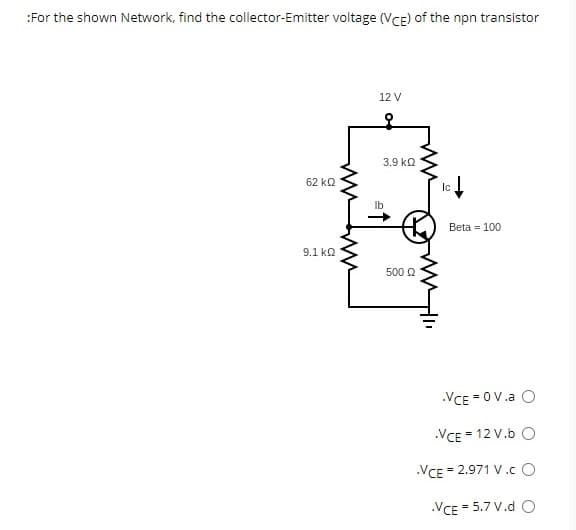 :For the shown Network, find the collector-Emitter voltage (VCE) of the npn transistor
62 ΚΩ
9.1 ΚΩ
12 V
lb
3.9 ΚΩ
500 Ω
Ic
Beta = 100
.VCE=0V.a O
.VCE = 12 V.b O
.VCE = 2.971 V.CO
.VCE = 5.7 V.d O