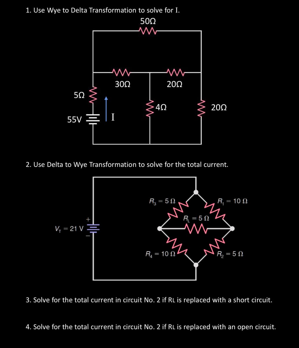 1. Use Wye to Delta Transformation to solve for I.
50Ω
www
55
5.02
55V
V₁ =
will
= 21 V
ww
30Ω
www
· 4Ω
2002
2. Use Delta to Wye Transformation to solve for the total current.
R₂ = = 5Ω
M
R₁ = 100
2002
R₁ = 50
M
R₁ = 100
R = 5 Ω
3. Solve for the total current in circuit No. 2 if RL is replaced with a short circuit.
4. Solve for the total current in circuit No. 2 if RL is replaced with an open circuit.
