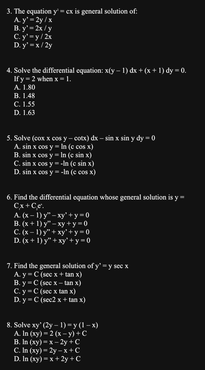 3. The equation y² = cx is general solution of:
A. y' = 2y / x
B. y' = 2x / y
C. y'=y/2x
D. y' = x/2y
4. Solve the differential equation: x(y − 1) dx + (x + 1) dy = 0.
If y = 2 when x = 1.
A. 1.80
B. 1.48
C. 1.55
D. 1.63
5. Solve (cox x cos y − cotx) dx - sin x sin y dy = 0
A. sin x cos y = ln (c cos x)
B. sin x cos y = ln (c sin x)
C. sin x cos y = -ln (c sin x)
D. sin x cos y = -ln (c cos x)
6. Find the differential equation whose general solution is y =
C,x + C,e¹.
A. (x - 1) y" - xy' + y = 0
B. (x + 1) y" − xy + y = 0
C. (x − 1) y” + xy' + y = 0
D. (x + 1) y" + xy' + y = 0
7. Find the general solution of y' = y sec x
A. y = C (sec x + tan x)
B. y = C (sec x - tan x)
C. y = C (sec x tan x)
D. y = C (sec2 x + tan x)
8. Solve xy' (2y - 1) = y(1-x)
A. ln (xy) = 2 (x−y) + C
B. ln (xy) = x - 2y + C
C. ln (xy) = 2y - x + C
D. In (xy) = x + 2y + C