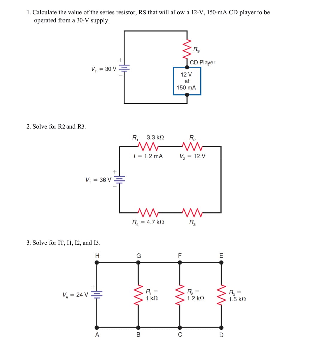 1. Calculate the value of the series resistor, RS that will allow a 12-V, 150-mA CD player to be
operated from a 30-V supply.
2. Solve for R2 and R3.
V₁ = 30 V
V₁ = 36 V
3. Solve for IT, 11, 12, and 13.
H
V = 24 V
A
R, = 3.3 kΩ
I = 1.2 mA
M
R = 4.7 ΚΩ
G
M
B
R₁ =
1 ΚΩ
12 V
at
150 mA
F
Rs
CD Player
V₂ = 12 V
R₂
с
<!
R₂
R₂ =
1.2 ΚΩ
E
M
D
R₂ =
1.5 ΚΩ