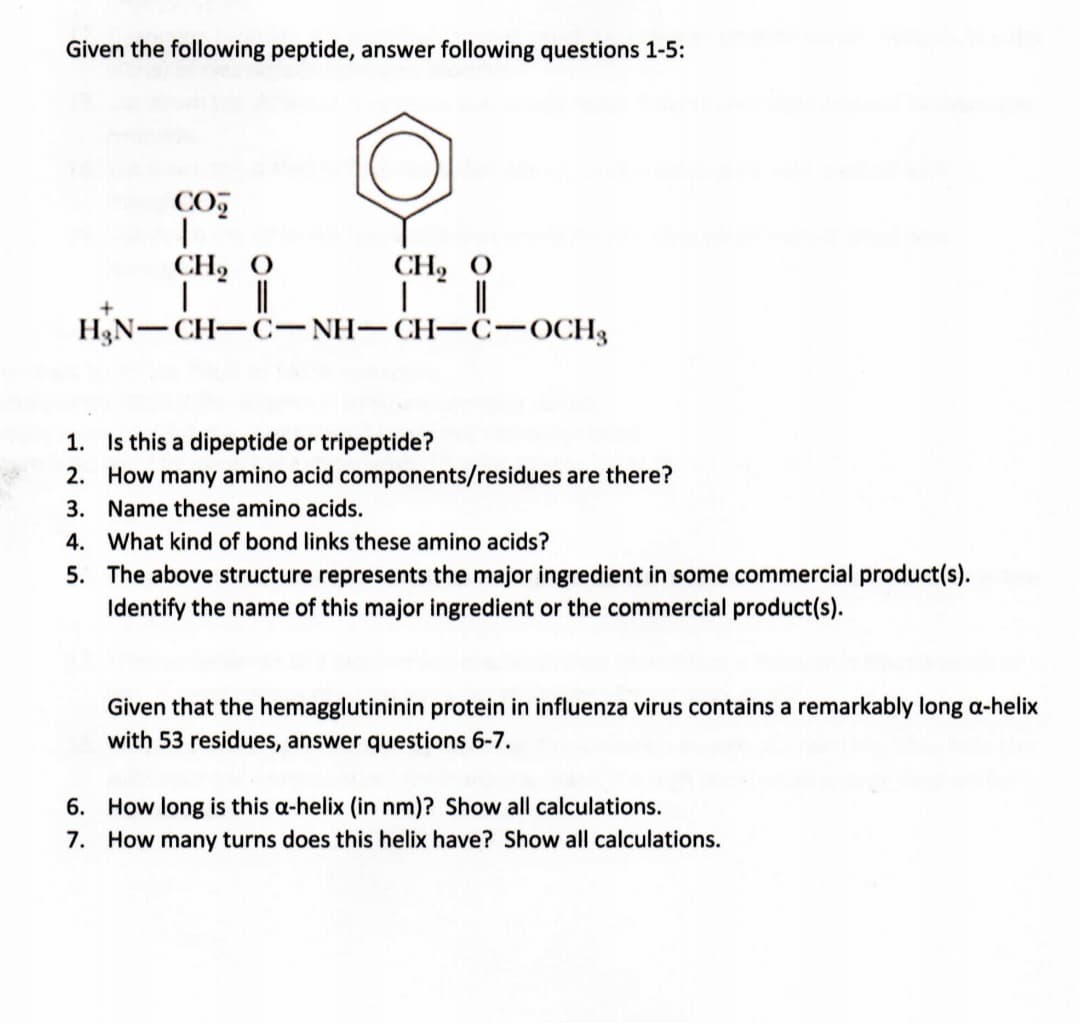 Given the following peptide, answer following questions 1-5:
CO
CH2 O
||
CH2 O
H3N-CH-C-NH- CH-c-OCH3
|
1. Is this a dipeptide or tripeptide?
2. How many amino acid components/residues are there?
3. Name these amino acids.
4. What kind of bond links these amino acids?
5. The above structure represents the major ingredient in some commercial product(s).
Identify the name of this major ingredient or the commercial product(s).
Given that the hemagglutininin protein in influenza virus contains a remarkably long a-helix
with 53 residues, answer questions 6-7.
6. How long is this a-helix (in nm)? Show all calculations.
7. How many turns does this helix have? Show all calculations.
