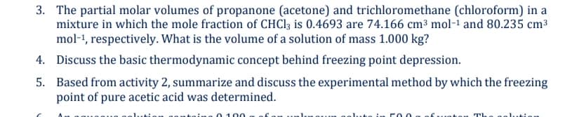 3. The partial molar volumes of propanone (acetone) and trichloromethane (chloroform) in a
mixture in which the mole fraction of CHC13 is 0.4693 are 74.166 cm³ mol-i and 80.235 cm3
mol-1, respectively. What is the volume of a solution of mass 1.000 kg?
4. Discuss the basic thermodynamic concept behind freezing point depression.
5. Based from activity 2, summarize and discuss the experimental method by which the freezing
point of pure acetic acid was determined.
00
