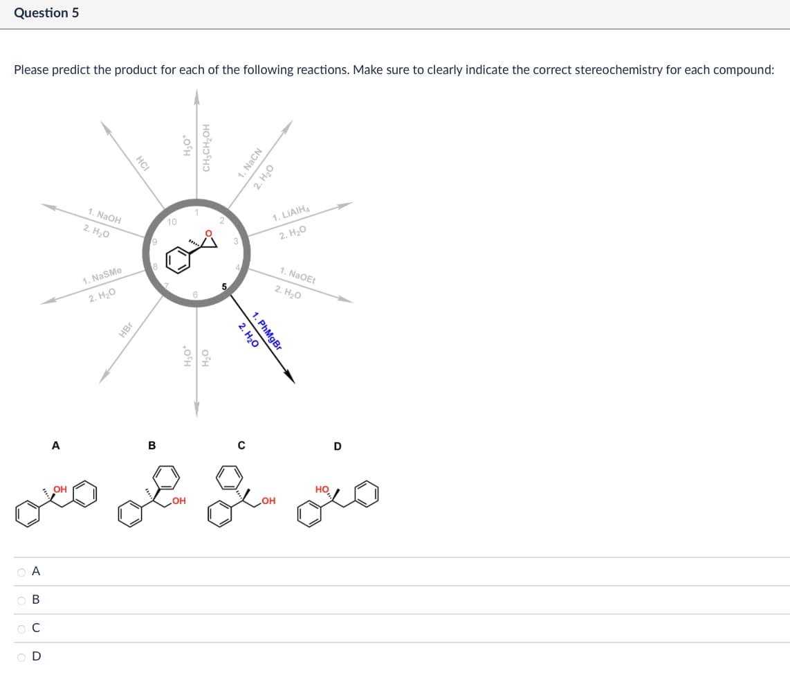 Question 5
Please predict the product for each of the following reactions. Make sure to clearly indicate the correct stereochemistry for each compound:
ABCD
HCI
1. NaOH
2. H₂O
1. NaSMe
2. H₂O
9
HBr
A
B
10
CH3CH2OH
1. NaCN
2. H₂O
1. LiAlH4
2. H₂O
1. NaOEt
2. H₂O
Z
2. H₂O
1. PhMgBr
C
D
OH
но
OH
СОН