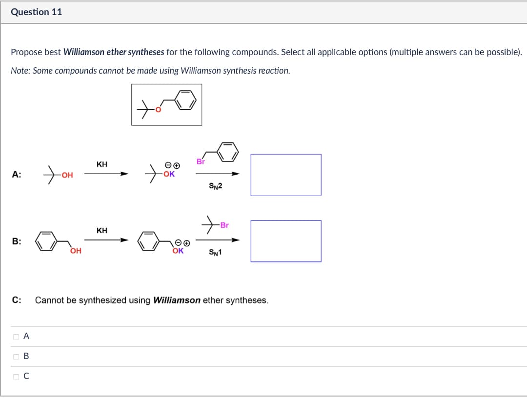 Question 11
Propose best Williamson ether syntheses for the following compounds. Select all applicable options (multiple answers can be possible).
Note: Some compounds cannot be made using Williamson synthesis reaction.
A:
нот
B:
OH
C:
ABC
Ов
☐ C
حمد
ΚΗ
ΘΘ
SN2
KH
+ Br
Θ Θ
OK
SN1
Cannot be synthesized using Williamson ether syntheses.