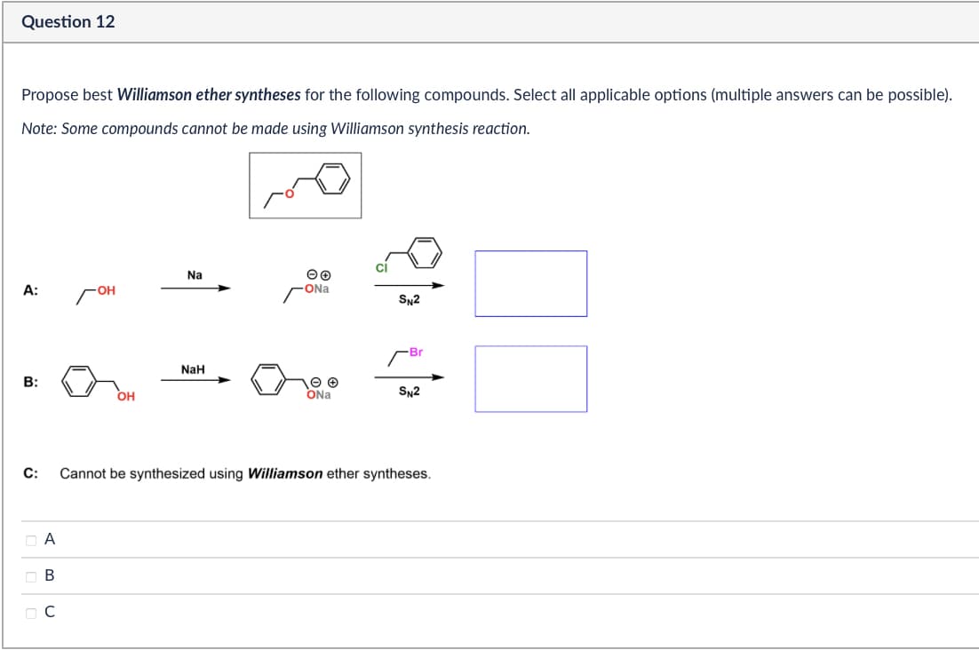 Question 12
Propose best Williamson ether syntheses for the following compounds. Select all applicable options (multiple answers can be possible).
Note: Some compounds cannot be made using Williamson synthesis reaction.
Na
A:
ONa
SN2
Br
NaH
B:
OH
ONa
SN2
C:
Cannot be synthesized using Williamson ether syntheses.
Α
ABC