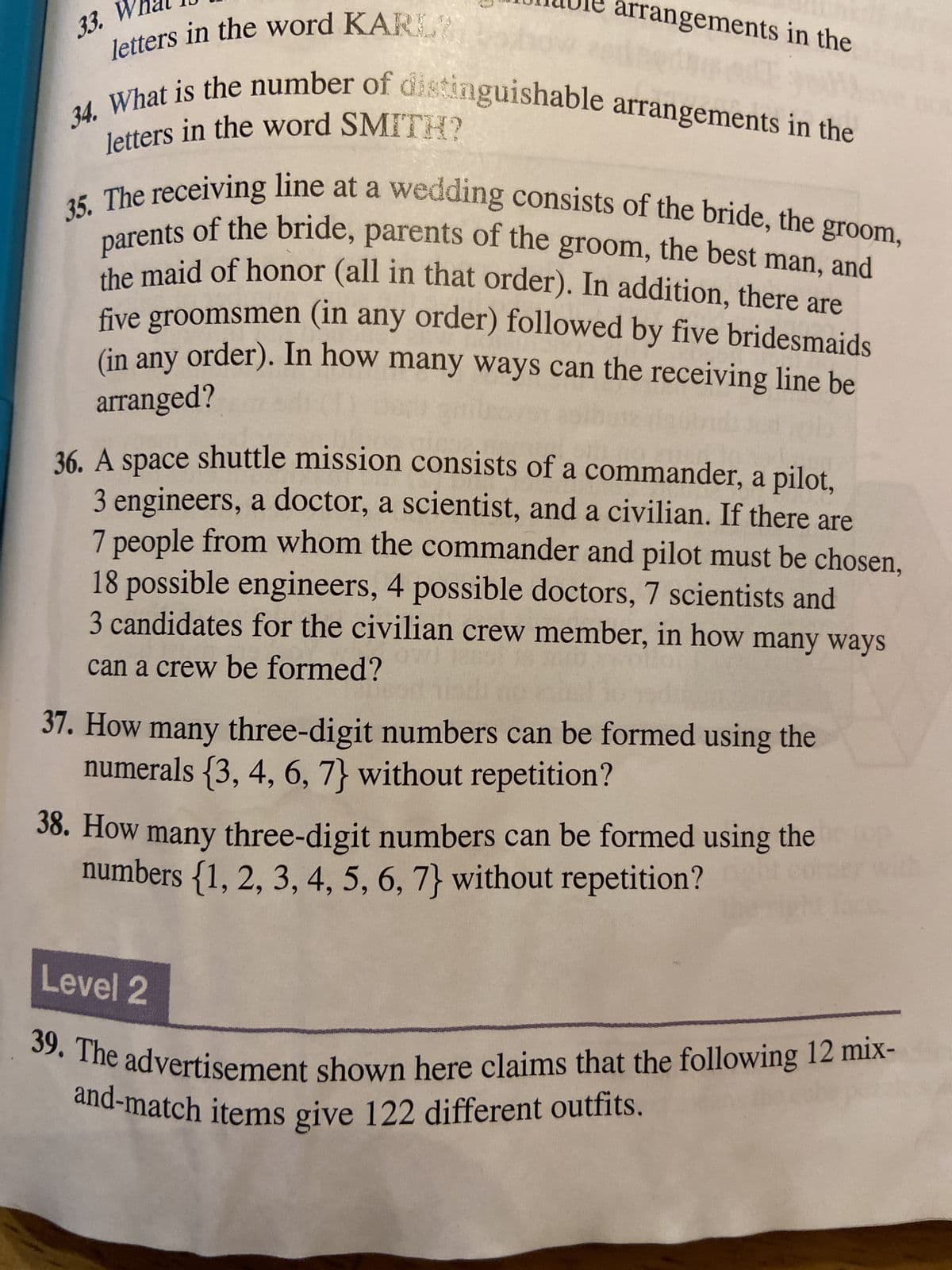 33. Wha
34.
letters in the word KARL
arrangements in the
What is the number of distinguishable arrangements in the
letters in the word SMITH?
35. The receiving line at a wedding consists of the bride, the groom,
parents of the bride, parents of the groom, the best man, and
the maid of honor (all in that order). In addition, there are
five groomsmen (in any order) followed by five bridesmaids
(in any order). In how many ways can the receiving line be
arranged?
36. A space shuttle mission consists of a commander, a pilot,
3 engineers, a doctor, a scientist, and a civilian. If there are
7 people from whom the commander and pilot must be chosen,
18 possible engineers, 4 possible doctors, 7 scientists and
3 candidates for the civilian crew member, in how many ways
can a crew be formed?
37. How many three-digit numbers can be formed using the
numerals {3, 4, 6, 7} without repetition?
38. How many three-digit numbers can be formed using the
numbers {1, 2, 3, 4, 5, 6, 7} without repetition?
Level 2
39. The advertisement shown here claims that the following 12 mix-
and-match items give 122 different outfits.