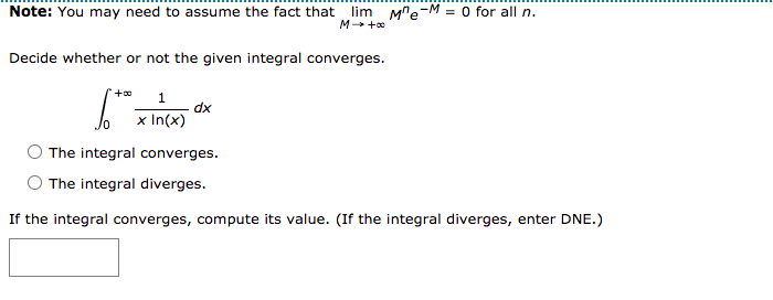 Note: You may need to assume the fact that lim Mre-M = 0 for all n.
M +0
Decide whether or not the given integral converges.
1.
x In(x)
The integral converges.
O The integral diverges.
If the integral converges, compute its value. (If the integral diverges, enter DNE.)
