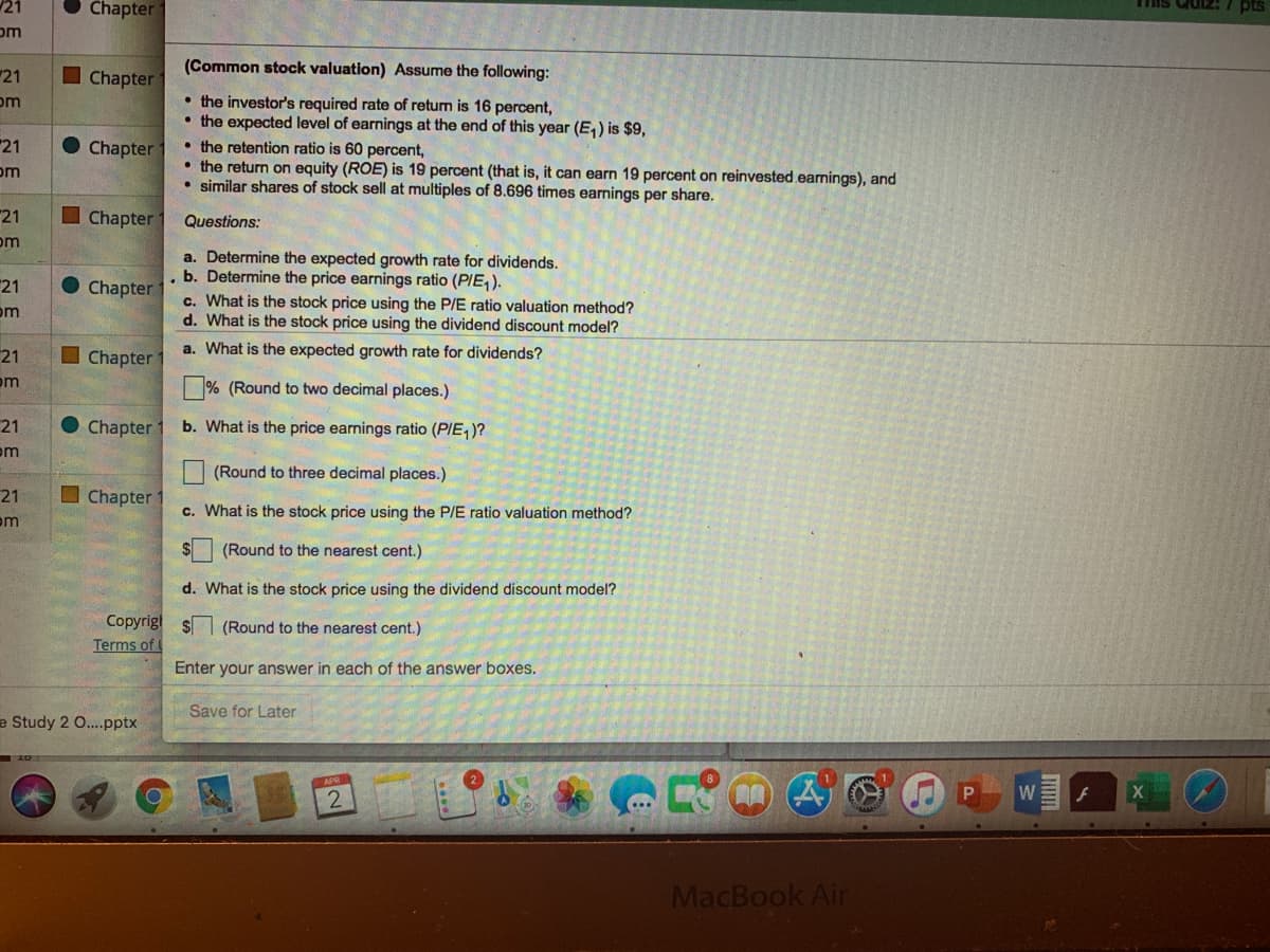 21
Chapter
Tis Quiz:
pts
om
(Common stock valuation) Assume the following:
21
I Chapter
• the investor's required rate of returm is 16 percent,
• the expected level of earnings at the end of this year (E,) is $9,
• the retention ratio is 60 percent,
• the return on equity (ROE) is 19 percent (that is, it can earn 19 percent on reinvested.earnings), and
• similar shares of stock sell at multiples of 8.696 times earnings per share.
om
21
Chapter
om
21
I Chapter
Questions:
om
a. Determine the expected growth rate for dividends.
. b. Determine the price earnings ratio (PIE, ).
c. What is the stock price using the P/E ratio valuation method?
d. What is the stock price using the dividend discount model?
21
Chapter
om
I Chapter
a. What is the expected growth rate for dividends?
21
om
% (Round to two decimal places.)
21
Chapter
b. What is the price earnings ratio (PIE,)?
om
(Round to three decimal places.)
I Chapter 1
21
om
c. What is the stock price using the P/E ratio valuation method?
(Round to the nearest cent.)
d. What is the stock price using the dividend discount model?
Copyrig! $ (Round to the nearest cent.)
Terms of l
Enter your answer in each of the answer boxes.
Save for Later
e Study 2 0..pptx
P
W
MacBook Air
