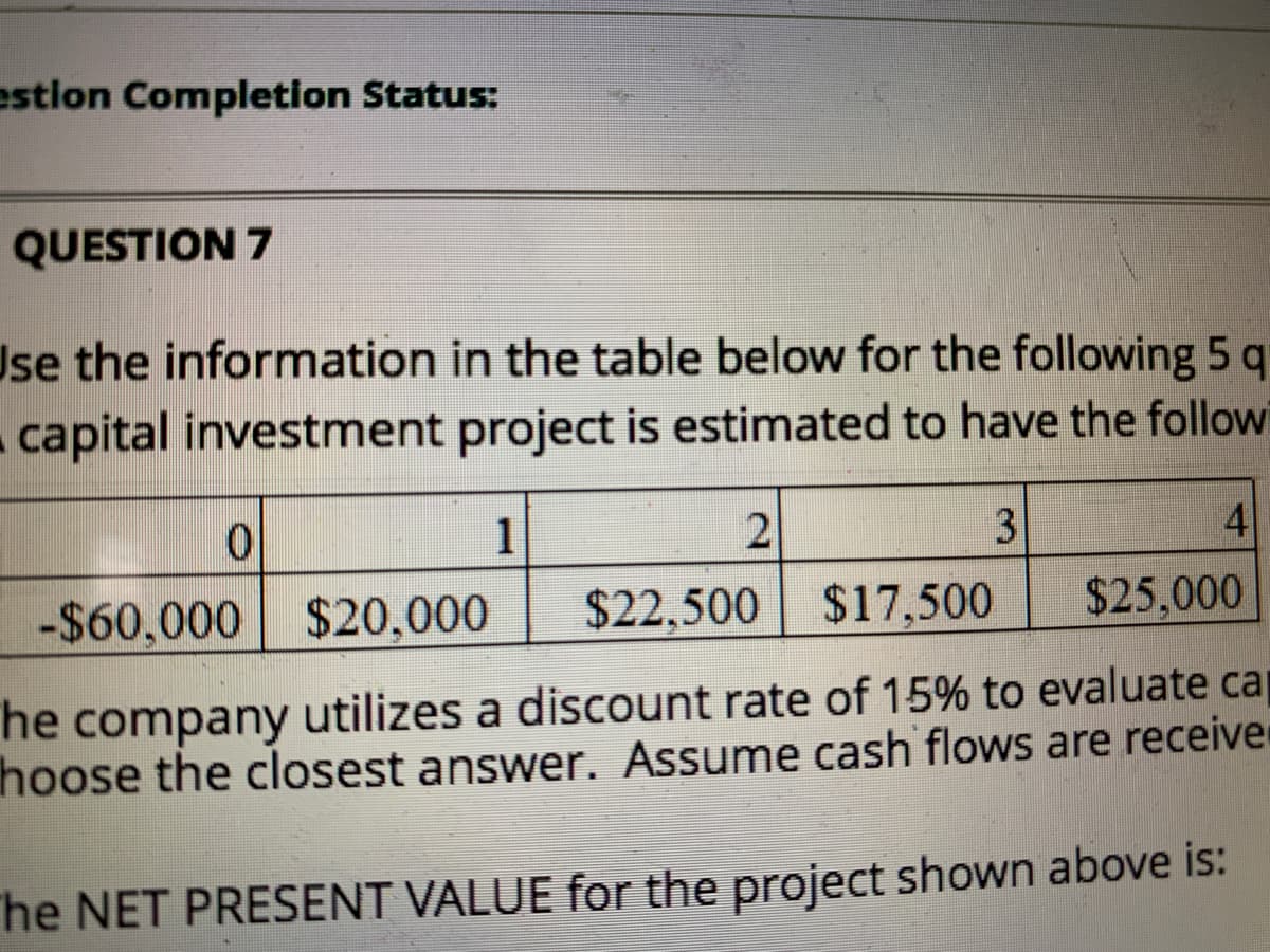 estion Completion Status:
QUESTION 7
Use the information in the table below for the following 5 q
capital investment project is estimated to have the follow
1
3
4
-$60,000 $20,000
$22,500 $17,500
$25,000
he
company
utilizes a discount rate of 15% to evaluate ca
hoose the closest answer. Assume cash flows are receive
he NET PRESENT VALUE for the project shown above is:
