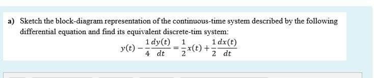 a) Sketch the block-diagram representation of the continuous-time system described by the following
differential equation and find its equivalent discrete-tim system:
1 dx(t)
*(t) +;
1 dy(t) 1
y(t) -
4 dt
2 dt
