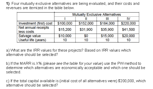 1) Four mutually exdlusive alternatives are being evaluated, and their costs and
revenues are itemized in the table below.
Mutually Exclusive Alternatives
II
$184,000
II
$152,000
IV
$220,000
Investment (first) cost S100,000
Net annual receipts
less costs
Salvage value
Useful life (years)
$15,200
$31,900
$35,900
$41,500
$10,000
$0
$15,000
$20,000
10
10
10
10
a) What are the IRR values for these projects? Based on IRR values which
alternative should be selected?
b) If the MARRIS X% (please see the table for your value) use the PW method to
detemine which alternatives are economically acceptable and which one should be
selected.
c) If the total capital available is (initial cost of all alternatives were) $200,000, which
alternative should be selected?
