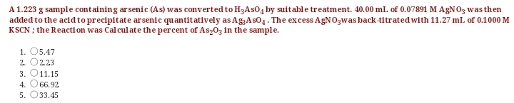 A1.223 g sample containing arsenic (As) was converted to H3AS0, by suitable treatment. 40.00 ml. of 0.07891 M AGNO3 was then
added to the acid to precipitate arsenic quantitatively as AgAs01. The excess AgNO3was back-titrated with 11.27 ml. of 0.1000 M
KSCN ; the Reacti on was Cal culate the percent of As,03 in the sample.
1. O5.47
2. O2.23
3. O11.15
4. O66.92
5. O33.45
