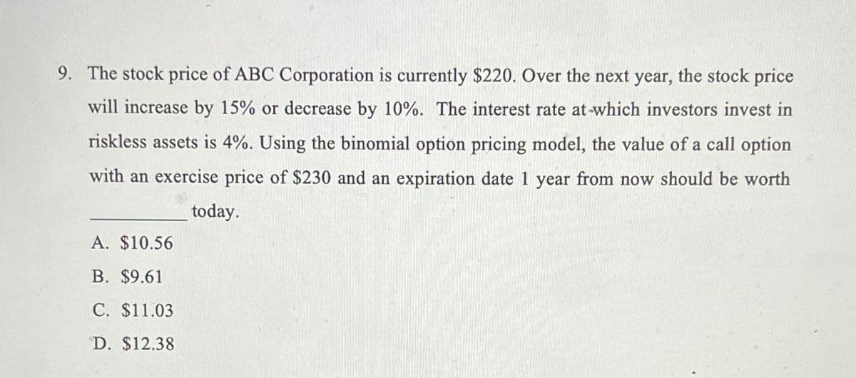 9. The stock price of ABC Corporation is currently $220. Over the next year, the stock price
will increase by 15% or decrease by 10%. The interest rate at-which investors invest in
riskless assets is 4%. Using the binomial option pricing model, the value of a call option
with an exercise price of $230 and an expiration date 1 year from now should be worth
today.
A. $10.56
B. $9.61
C. $11.03
D. $12.38