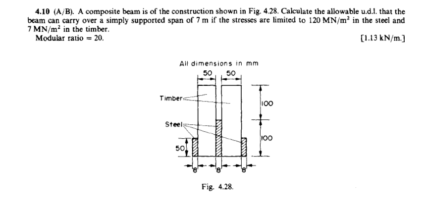 4.10 (A/B). A composite beam is of the construction shown in Fig. 4.28. Calculate the allowable u.d.l. that the
beam can carry over a simply supported span of 7 m if the stresses are limited to 120 MN/m² in the steel and
7 MN/m? in the timber.
Modular ratio = 20.
[1.13 kN/m.]
All dimension s in mm
50
50
Timbers
100
Steels
100
50
Fig. 4.28.
