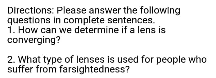 Directions: Please answer the following
questions in complete sentences.
1. How can we determine if a lens is
converging?
2. What type of lenses is used for people who
suffer from farsightedness?
