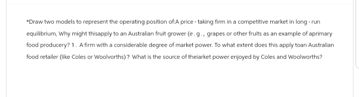 *Draw two models to represent the operating position of:A price - taking firm in a competitive market in long-run
equilibrium, Why might thisapply to an Australian fruit grower (e.g., grapes or other fruits as an example of aprimary
food producery? 1. A firm with a considerable degree of market power. To what extent does this apply toan Australian
food retailer (like Coles or Woolworths)? What is the source of theiarket power enjoyed by Coles and Woolworths?