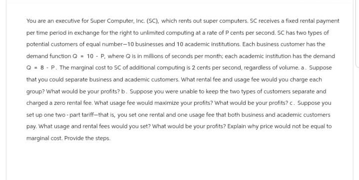 You are an executive for Super Computer, Inc. (SC), which rents out super computers. SC receives a fixed rental payment
per time period in exchange for the right to unlimited computing at a rate of P cents per second. SC has two types of
potential customers of equal number-10 businesses and 10 academic institutions. Each business customer has the
demand function Q = 10 - P, where Q is in millions of seconds per month; each academic institution has the demand
Q = 8-P. The marginal cost to SC of additional computing is 2 cents per second, regardless of volume. a. Suppose
that you could separate business and academic customers. What rental fee and usage fee would you charge each
group? What would be your profits? b. Suppose you were unable to keep the two types of customers separate and
charged a zero rental fee. What usage fee would maximize your profits? What would be your profits? c. Suppose you
set up one two-part tariff-that is, you set one rental and one usage fee that both business and academic customers
pay. What usage and rental fees would you set? What would be your profits? Explain why price would not be equal to
marginal cost. Provide the steps.