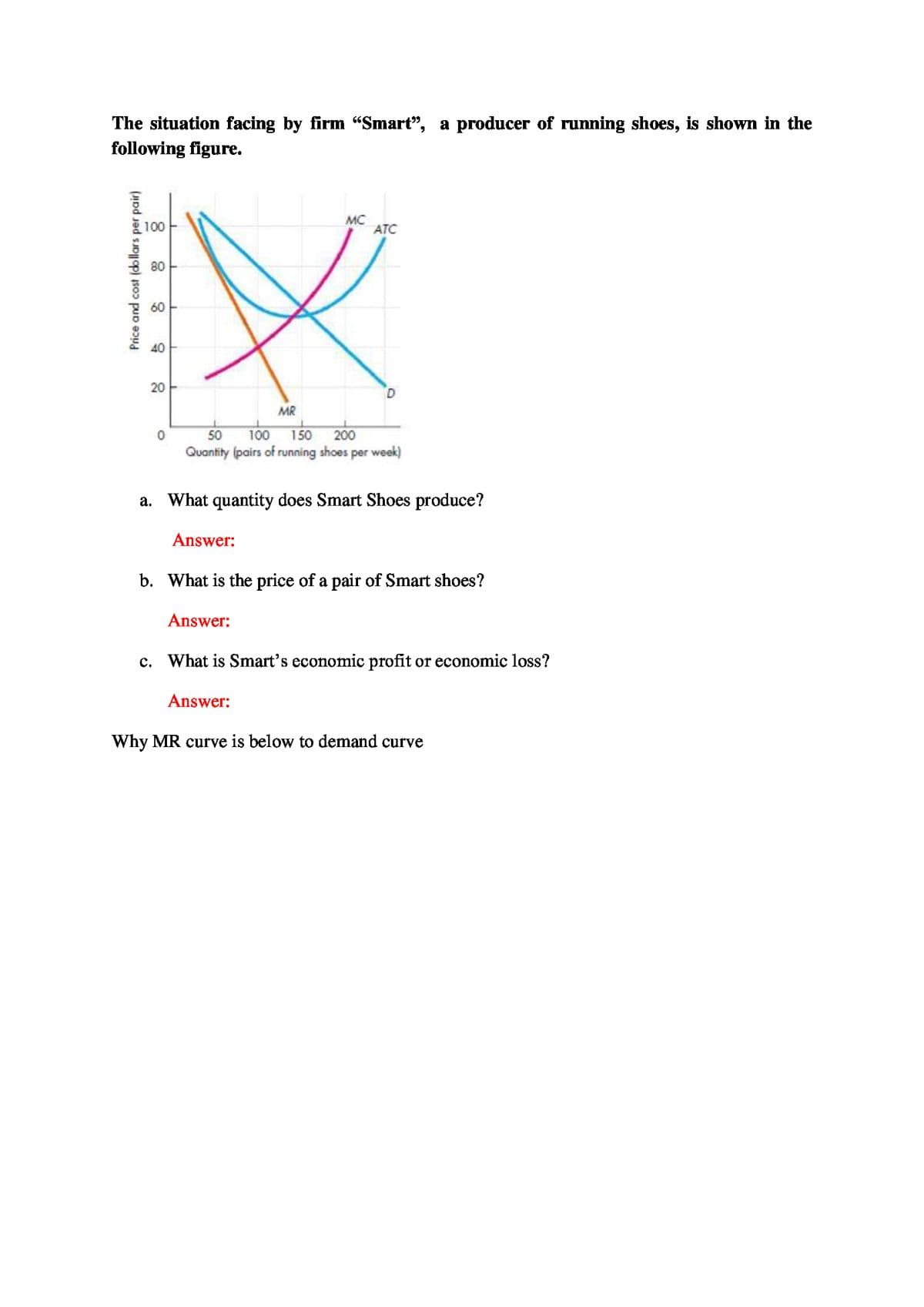 The situation facing by firm "Smart", a producer of running shoes, is shown in the
following figure.
100
MC
ATC
80
60
40
20
MR
50
100
150
200
Quantity (pairs of running shoes per week)
a. What quantity does Smart Shoes produce?
Answer:
b. What is the price of a pair of Smart shoes?
Answer:
c. What is Smart's economic profit or economic loss?
Answer:
Why MR curve is below to demand curve
Price and cost (dollars per pair)
8
