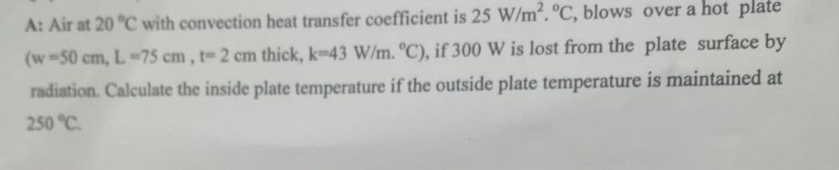 A: Air at 20 °C with convection heat transfer coefficient is 25 W/m². °C, blows over a hot plate
(w 50 cm, L-75 cm, t- 2 cm thick, k-43 W/m. °C), if 300 W is lost from the plate surface by
radiation. Calculate the inside plate temperature if the outside plate temperature is maintained at
250 °C.