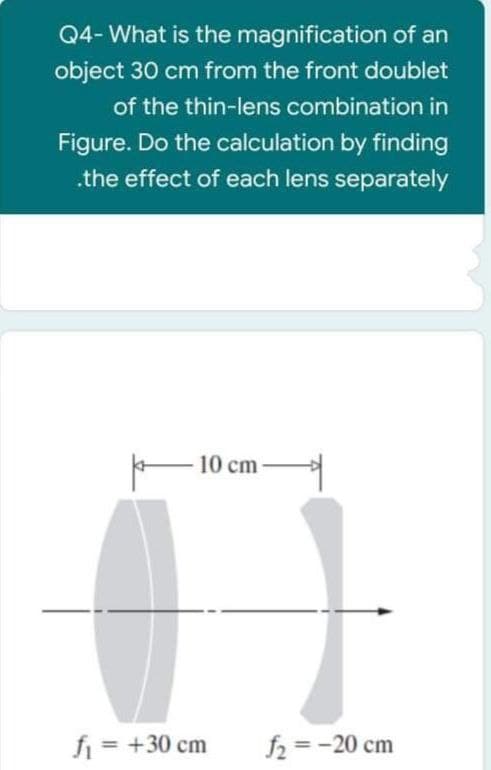 Q4- What is the magnification of an
object 30 cm from the front doublet
of the thin-lens combination in
Figure. Do the calculation by finding
.the effect of each lens separately
10 cm
f = +30 cm
f2 =-20 cm
