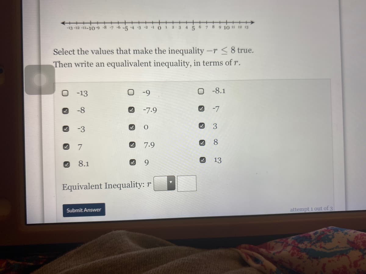 ++++
9 10 11 12 13
-13 -12 -11-10-9-8 -7 -6 -5 -4
6.
7 8
-2
-1
1.
2·3
4 5
Select the values that make the inequality -r<8 true.
Then write an equalivalent inequality, in terms of r.
-8.1
-13
-9
-8
-7.9
-7
3.
-3
8.
7
7.9
8.1
9.
13
Equivalent Inequality: r
Submit Answer
attempt 1 out of 3
