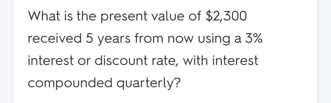 What is the present value of $2,300
received 5 years from now using a 3%
interest or discount rate, with interest
compounded quarterly?
