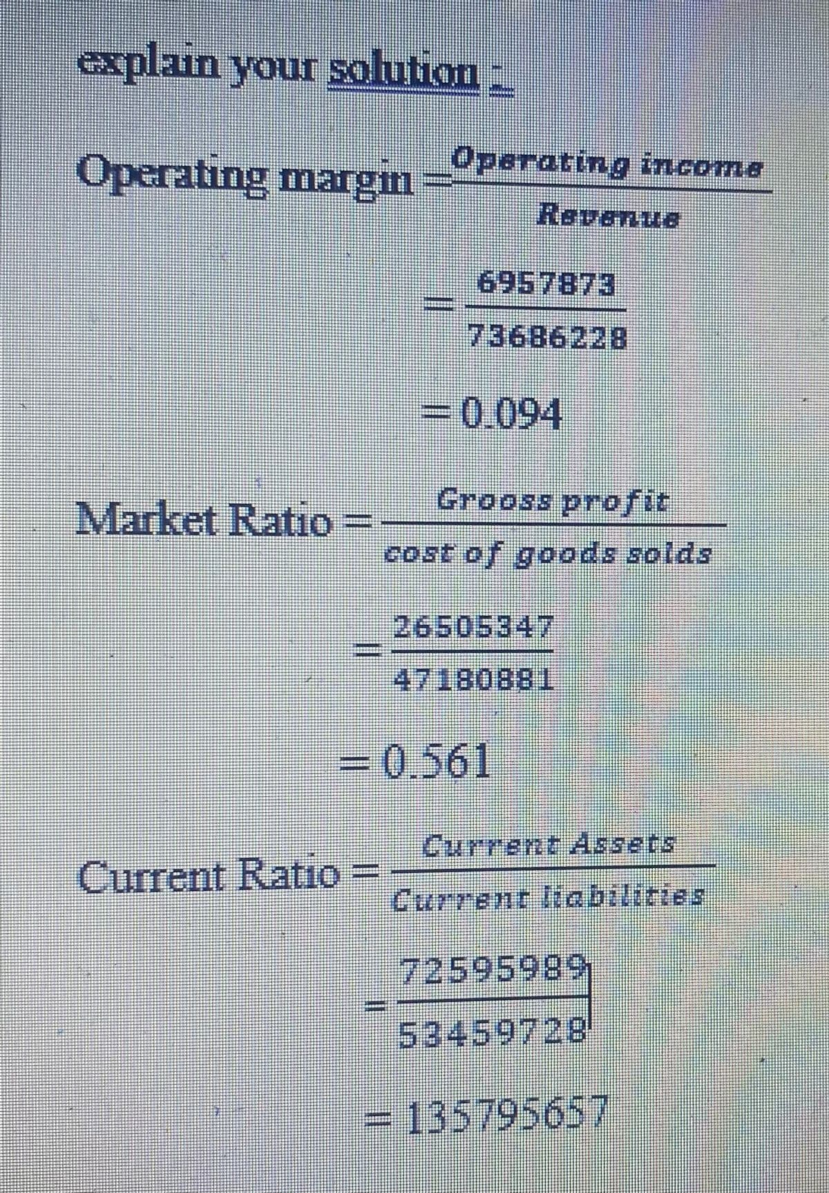 explain your solution
Operating margin
Market Ratio
Operating income
Current Ratio =
Ravenue
6957873
73686228
= 0.094
Grooss profit
cost of goods solds
= 0.561
26505347
47180881
Current Assets
Current liabilities
72595989
53459728
= 135795657