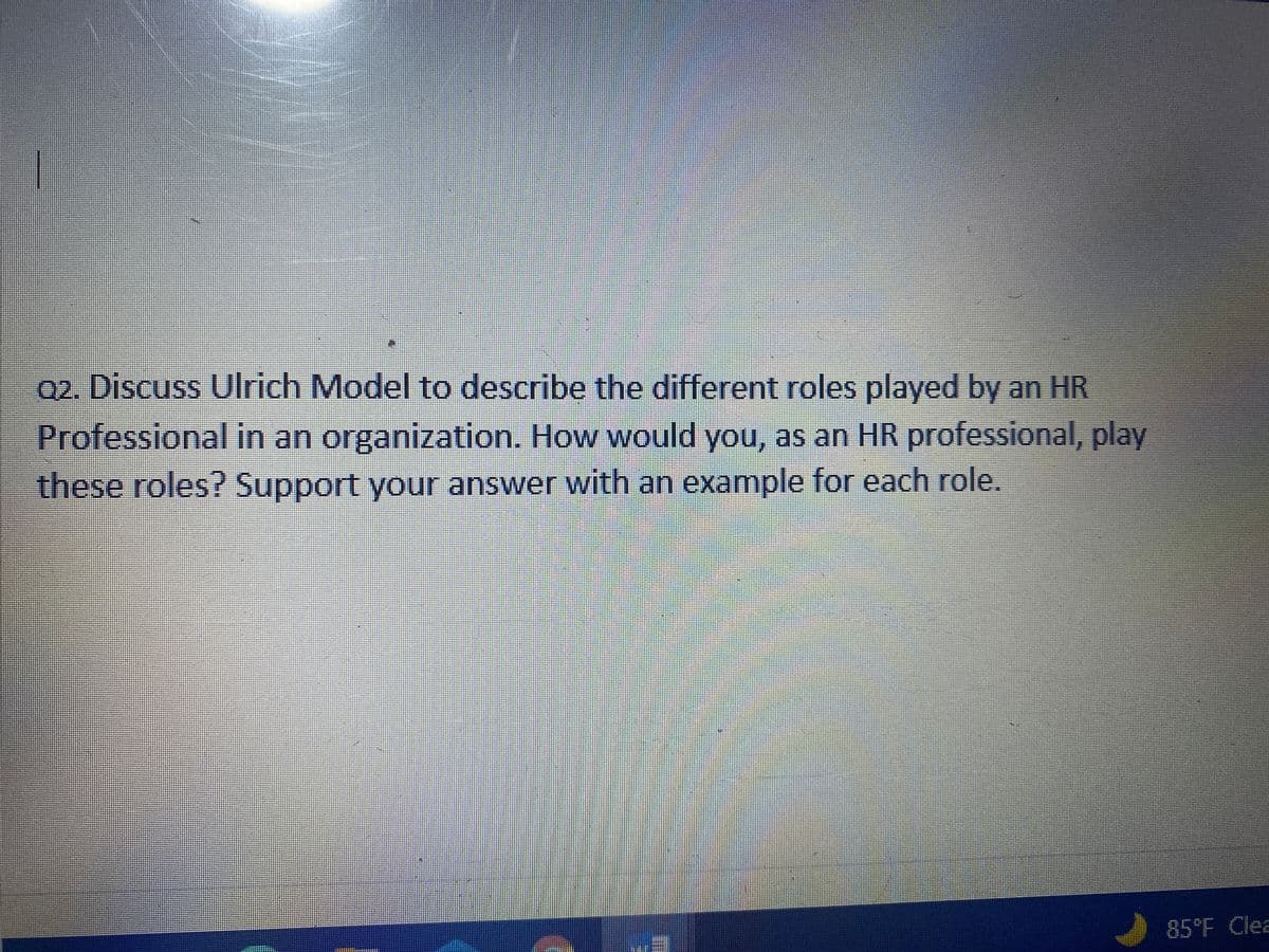 02. Discuss Ulrich Model to describe the different roles played by an HR
Professional in an organization. How would you, as an HR professional, play
these roles? Support your answer with an example for each role.
85°F Clea

