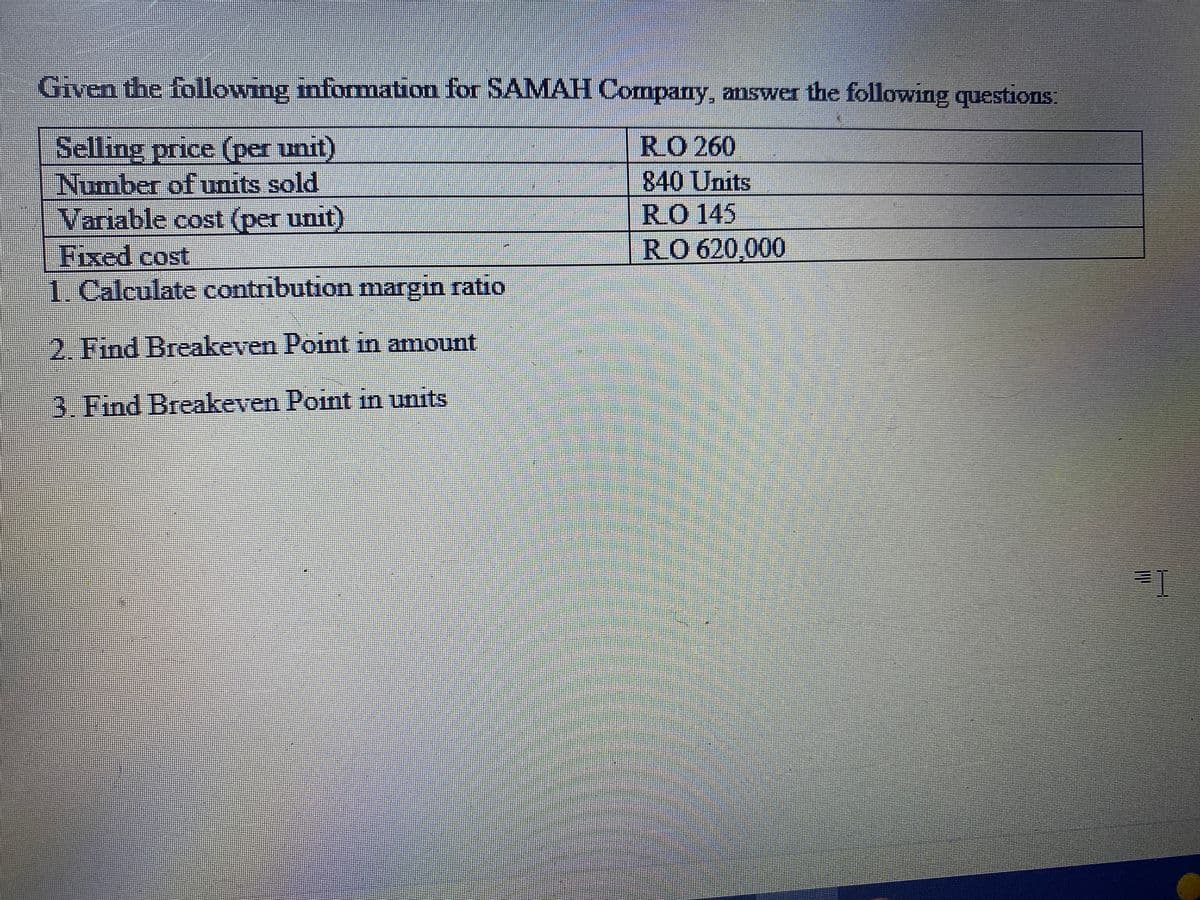 Given the following information for SAMAH Company, answer the following questions:
RO 260
840 Units
RO 145
R.O 620,000
Selling price (per unit)
Number of units sold
Variable cost (per unit)
Fixed cost
1. Calculate contribution margin ratio
2. Find Breakeven Point in amount
3. Find Breakeven Point in units
P
=1