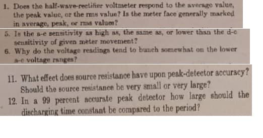 1. Does the half-wave-rectifier voltmeter respond to the average value,
the peak value, or the rms value? Is the meter face generally marked
in sverage, pesk, or rms values?
5. Is the s-e sensitivity ss high ss, the same as, or lower than the d-c
sensitivity of given meter movement?
6. Why do the voltage readings tend to bunch somewhat on the lower
e voltage ranges?
11. What effect does source resistance have upon peak-detector accuracy?
Should the source resistance be very small or very large?
12. In a 99 percent accurate peak detector how large should the
discharging time constant be compared to the period?
