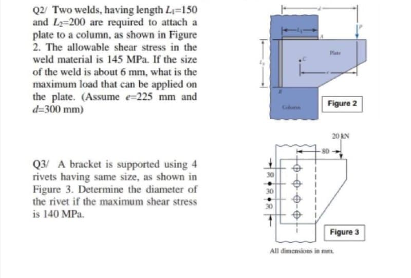 Q2/ Two welds, having length Li=150
and L2=200 are required to attach a
plate to a column, as shown in Figure
2. The allowable shear stress in the
Plate
weld material is 145 MPa. If the size
of the weld is about 6 mm, what is the
maximum load that can be applied on
the plate. (Assume e=225 mm and
d=300 mm)
Figure 2
Coumn
20 KN
Q3/ A bracket is supported using 4
rivets having same size, as shown in
Figure 3. Determine the diameter of
the rivet if the maximum shear stress
is 140 MPa.
30
30
30
%24
Figure 3
All dimensions in mm.
