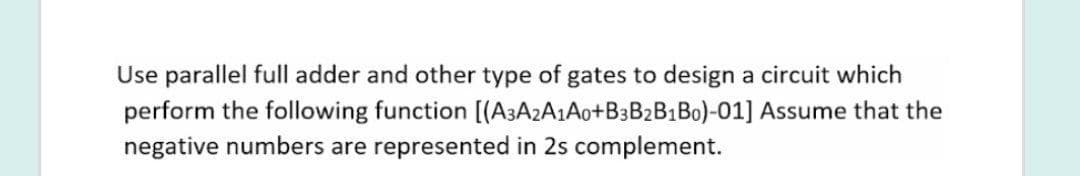 Use parallel full adder and other type of gates to design a circuit which
perform the following function [(A3A2A1A0+B3B2B1B0)-01] Assume that the
negative numbers are represented in 2s complement.
