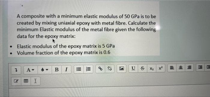 A composite with a minimum elastic modulus of 50 GPa is to be
created by mixing uniaxial epoxy with metal fibre. Calculate the
minimum Elastic modulus of the metal fibre given the following
data for the epoxy matrix:
Elastic modulus of the epoxy matrix is 5 GPa
• Volume fraction of the epoxy matrix is 0.6
A-
в I
U S x2
x
