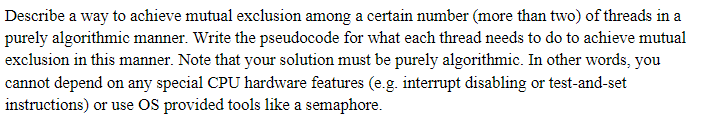 Describe a way to achieve mutual exclusion among a certain number (more than two) of threads in a
purely algorithmic manner. Write the pseudocode for what each thread needs to do to achieve mutual
exclusion in this manner. Note that your solution must be purely algorithmic. In other words, you
cannot depend on any special CPU hardware features (e.g. interrupt disabling or test-and-set
instructions) or use OS provided tools like a semaphore.
