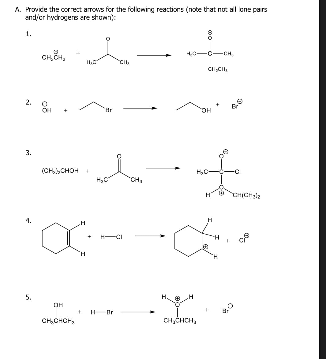 A. Provide the correct arrows for the following reactions (note that not all lone pairs
and/or hydrogens are shown):
1.
2.
3.
4.
5.
CH3CH₂
O
OH
^-+
(CH3)2CHOH +
H
X
H
OH
CH3CHCH3
H3C
Br
H3C
CH3
+ H-CI
+ H-Br
CH3
H3C C CH3
H_H
CH₂CH3
OH
H3C-
CH3CHCH3
H
Œ..
H
H
Br
Br
CH(CH3)2