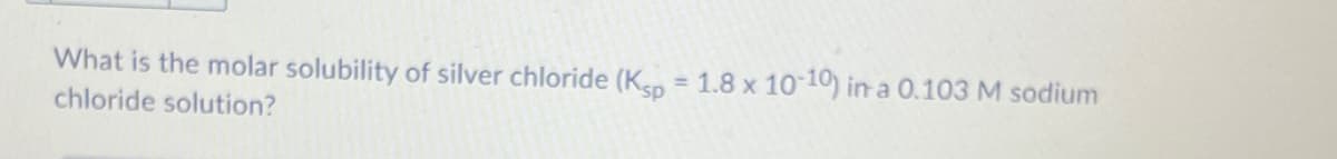 What is the molar solubility of silver chloride (Ksp
= 1.8 x 10 10) in a 0.103 M sodium
chloride solution?
