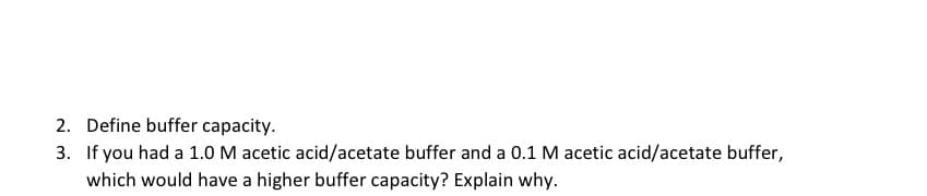 2. Define buffer capacity.
3. If you had a 1.0 M acetic acid/acetate buffer and a 0.1 M acetic acid/acetate buffer,
which would have a higher buffer capacity? Explain why.