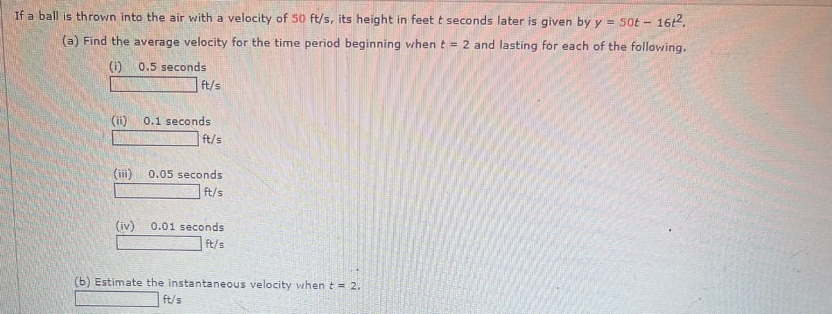 If a ball is thrown into the air with a velocity of 50 ft/s, its height in feet t seconds later is given by y = 50t - 16t².
(a) Find the average velocity for the time period beginning when t = 2 and lasting for each of the following.
(i)
0.5 seconds
ft/s
(ii)
0.1 seconds
ft/s
(iii)
0.05 seconds
ft/s
(iv)
0.01 seconds
ft/s
(b) Estimate the instantaneous velocity when t = 2.
ft/s