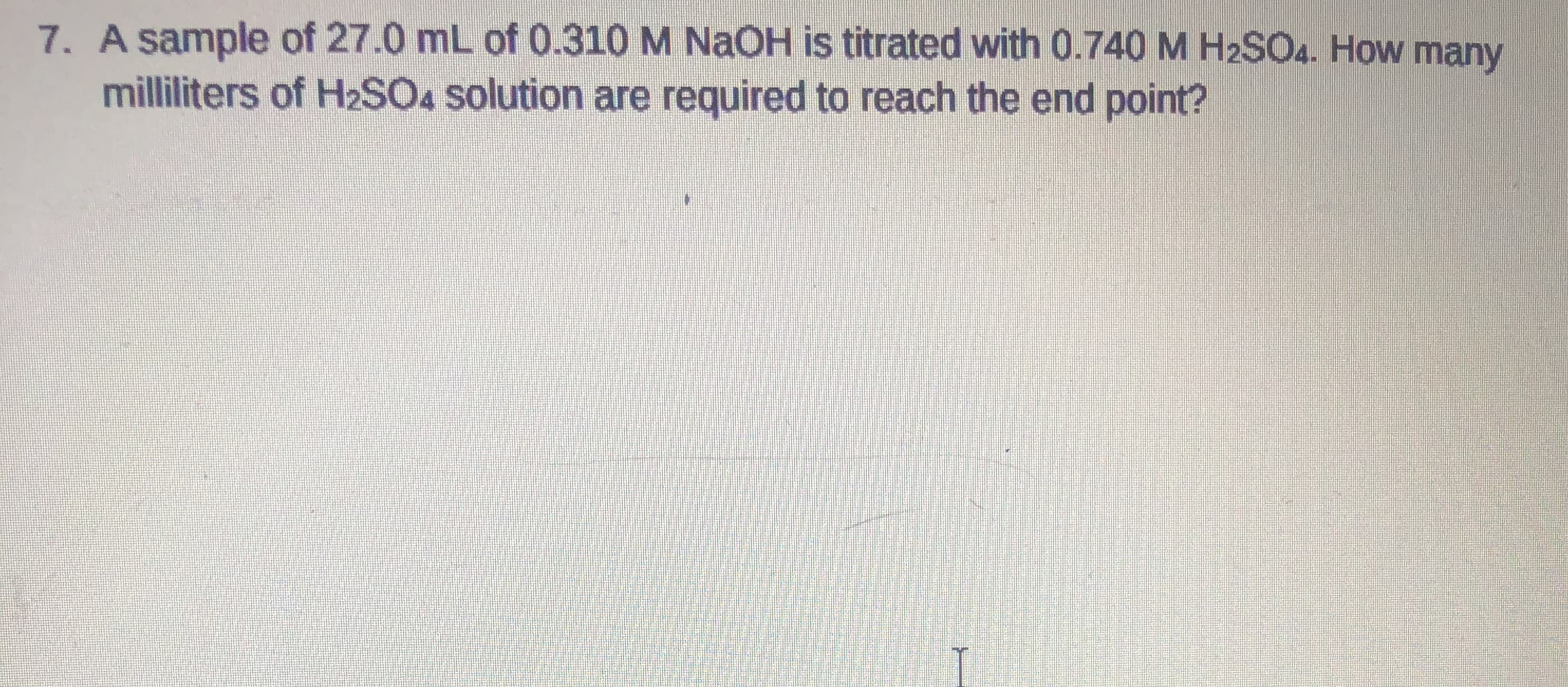A sample of 27.0 mL of 0.310 M NAOH is titrated with 0.740 M H2SO4. How many
milliliters of H2SO4 solution are required to reach the end point?
