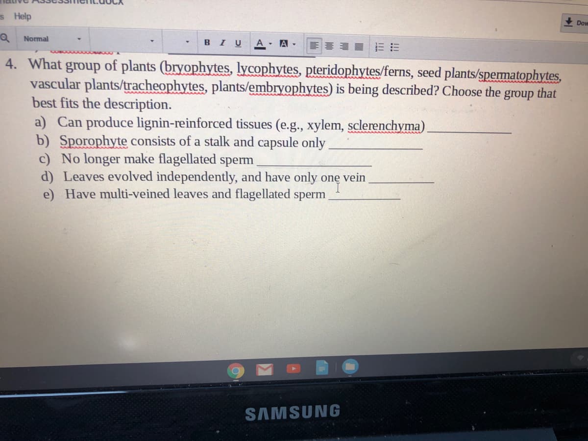 s Help
Dow
Normal
в I U
A A-
4. What group of plants (bryophytes, lycophytes, pteridophytes/ferns, seed plants/spematophytes,
vascular plants/tracheophytes, plants/embryophytes) is being described? Choose the
best fits the description.
a) Can produce lignin-reinforced tissues (e.g., xylem, sclerenchyma).
b) Sporophyte consists of a stalk and capsule only.
c) No longer make flagellated sperm
d) Leaves evolved independently, and have only onę vein
e) Have multi-veined leaves and flagellated sperm
group
that
SAMSUNG
