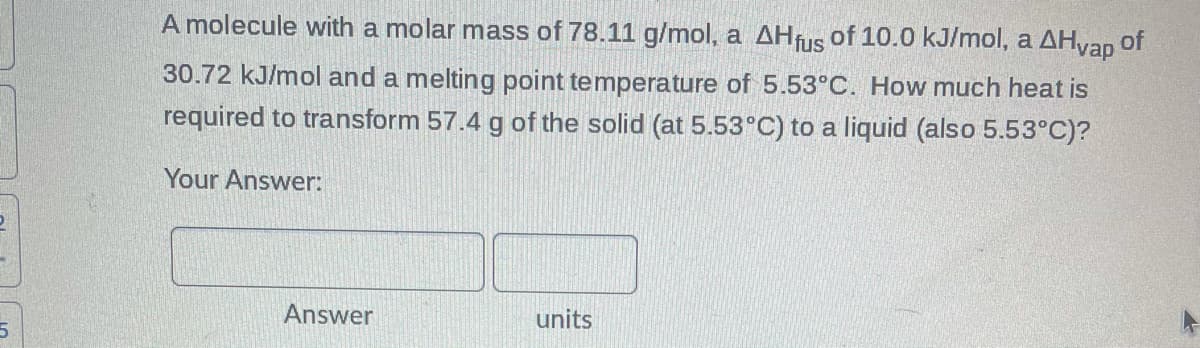 A molecule with a molar mass of 78.11 g/mol, a AHfus Of 10.0 kJ/mol, a AHvap of
30.72 kJ/mol and a melting point temperature of 5.53°C. How much heat is
required to transform 57.4 g of the solid (at 5.53°C) to a liquid (also 5.53°C)?
Your Answer:
Answer
units
