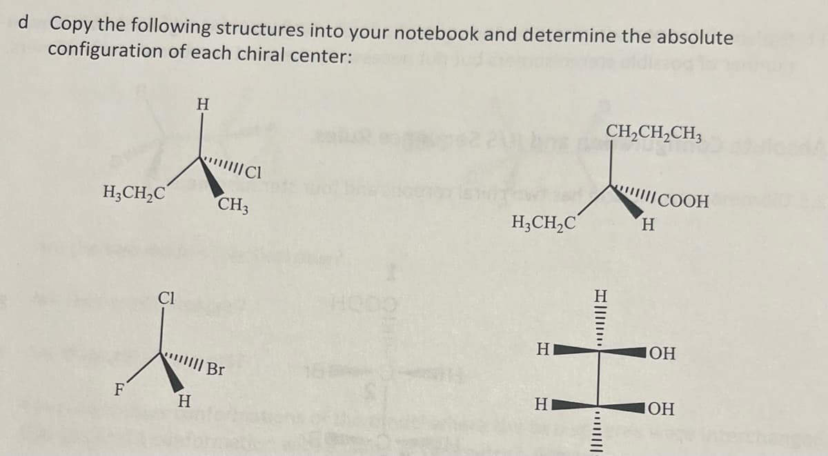 d Copy the following structures into your notebook and determine the absolute
configuration of each chiral center:
H3CH₂C
F
Cl
H
H
MIC1
CH3
||| BI
H₂CH₂C
H
H
I
|||||
CH₂CH₂CH3
"III COOH
H
OH
OH