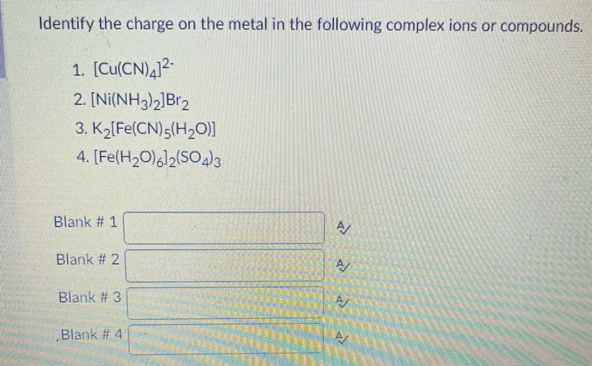 Identify the charge on the metal in the following complex ions or compounds.
1. [Cu(CN)4]?-
2. [Ni(NH3)2]Br2
3. Kö[Fe(CN);(H2O)]
4. [Fe(H2O),l2(SO4)3
Blank # 1
Blank # 2
Blank # 3
Blank # 4
