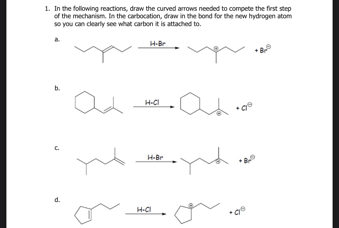 1. In the following reactions, draw the curved arrows needed to compete the first step
of the mechanism. In the carbocation, draw in the bond for the new hydrogen atom
so you can clearly see what carbon it is attached to.
a.
H-Br
b.
H-CI
C.
d.
H-Br
+ Br
H-CI
+
+Br